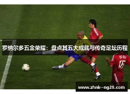 罗纳尔多五金荣耀:盘点其五大成就与传奇足坛历程 罗纳尔多五金荣耀:盘点其五大成就与传奇足坛历程