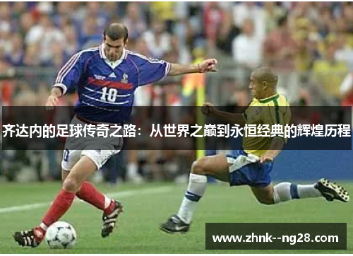 齐达内的足球传奇之路:从世界之巅到永恒经典的辉煌历程 齐达内的足球传奇之路:从世界之巅到永恒经典的辉煌历程