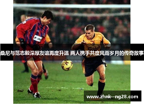 桑尼与范志毅深厚友谊再度升温 两人携手共度风雨岁月的传奇故事