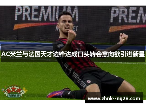 AC米兰与法国天才边锋达成口头转会意向欲引进新星 AC米兰与法国天才边锋达成口头转会意向欲引进新星