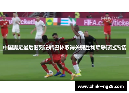 中国男足最后时刻逆转巴林取得关键胜利燃爆球迷热情 中国男足最后时刻逆转巴林取得关键胜利燃爆球迷热情