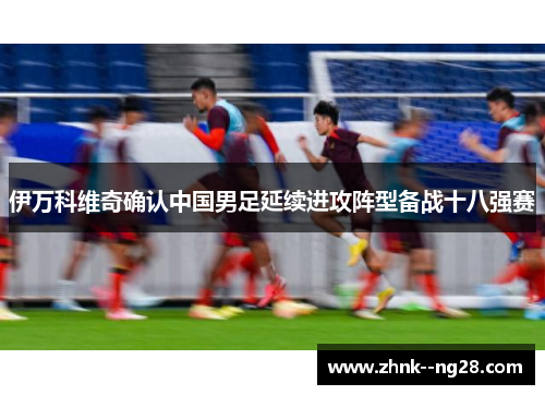 伊万科维奇确认中国男足延续进攻阵型备战十八强赛